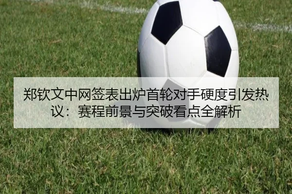 郑钦文中网签表出炉首轮对手硬度引发热议：赛程前景与突破看点全解析